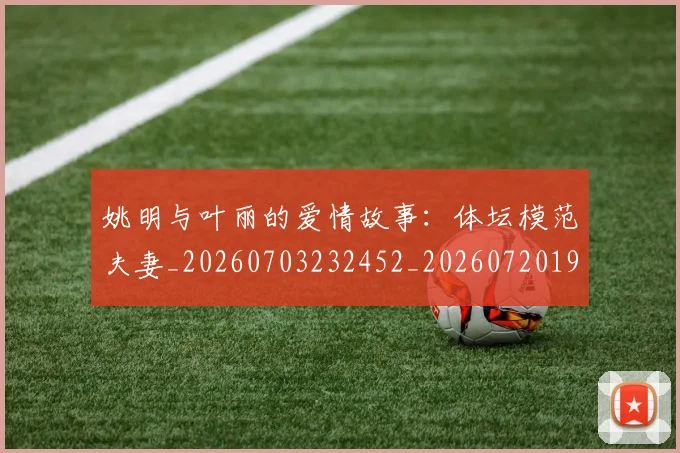 姚明与叶丽的爱情故事：体坛模范夫妻_20260703232452_20260720191239
