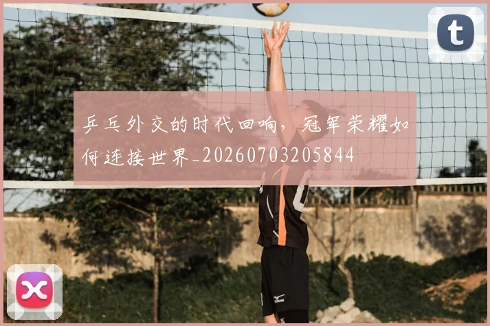 乒乓外交的时代回响,冠军荣耀如何连接世界_20260703205844