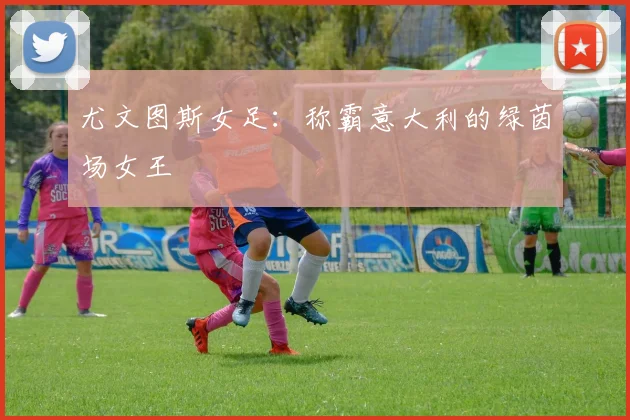 尤文图斯女足：称霸意大利的绿茵场女王