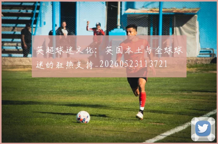 英超球迷文化：英国本土与全球球迷的狂热支持_20260523113721