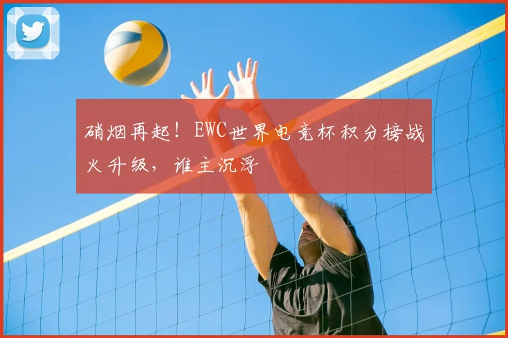 硝烟再起！EWC世界电竞杯积分榜战火升级，谁主沉浮