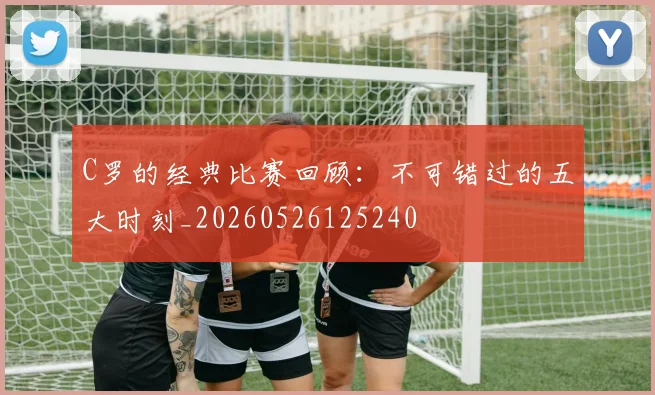 C罗的经典比赛回顾：不可错过的五大时刻_20260526125240