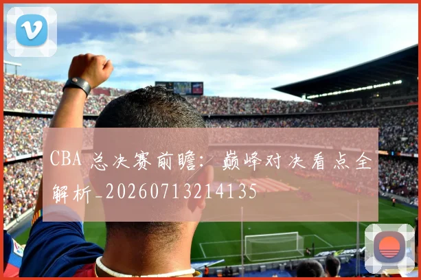 CBA 总决赛前瞻:巅峰对决看点全解析_20260713214135