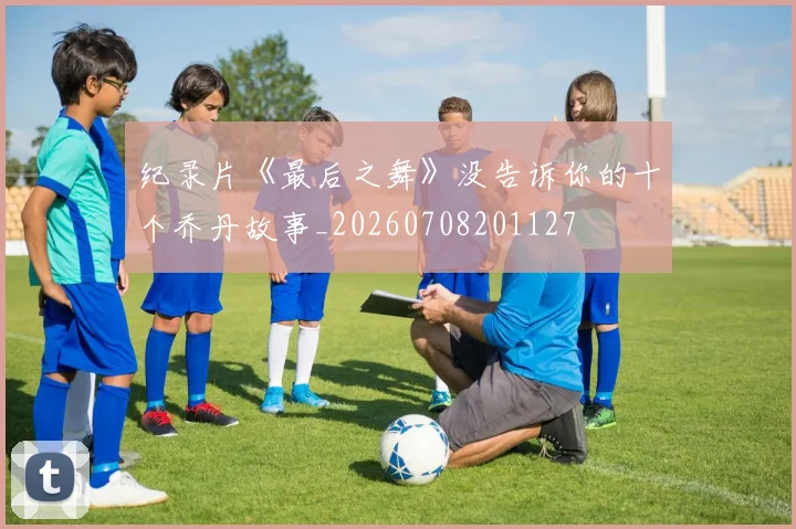 纪录片《最后之舞》没告诉你的十个乔丹故事_20260708201127