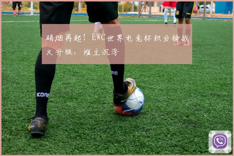 硝烟再起！EWC世界电竞杯积分榜战火升级，谁主沉浮