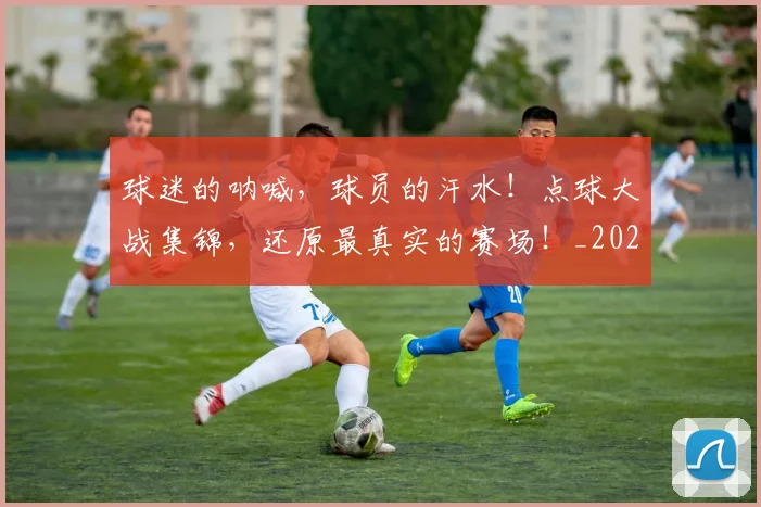 球迷的呐喊,球员的汗水!点球大战集锦,还原最真实的赛场!_20260708192450