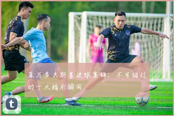 莱万多夫斯基进球集锦:不可错过的十大精彩瞬间