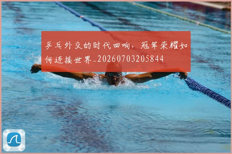 乒乓外交的时代回响，冠军荣耀如何连接世界_20260703205844