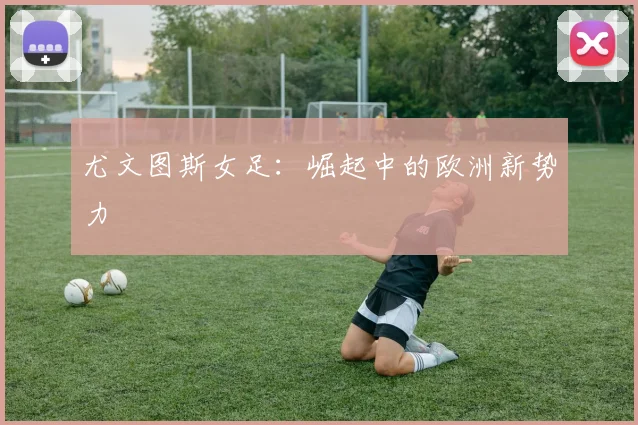 尤文图斯女足：崛起中的欧洲新势力