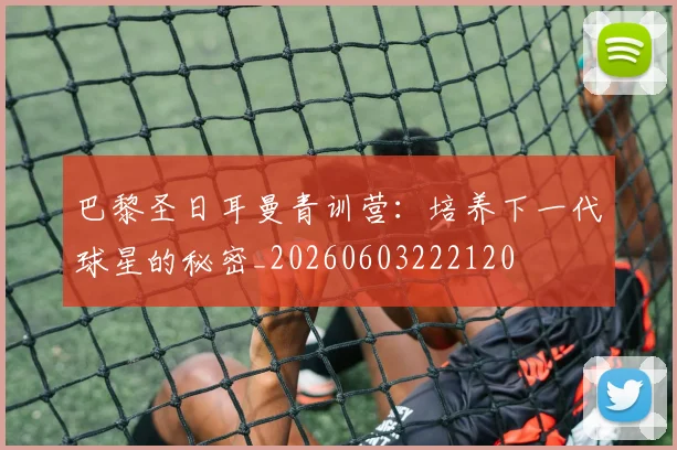 巴黎圣日耳曼青训营:培养下一代球星的秘密_20260603222120