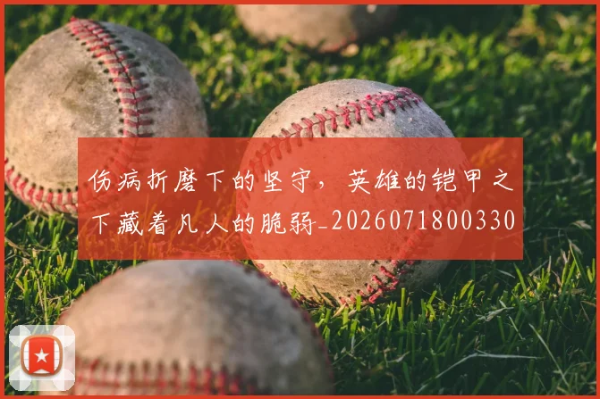 伤病折磨下的坚守，英雄的铠甲之下藏着凡人的脆弱_20260718003307