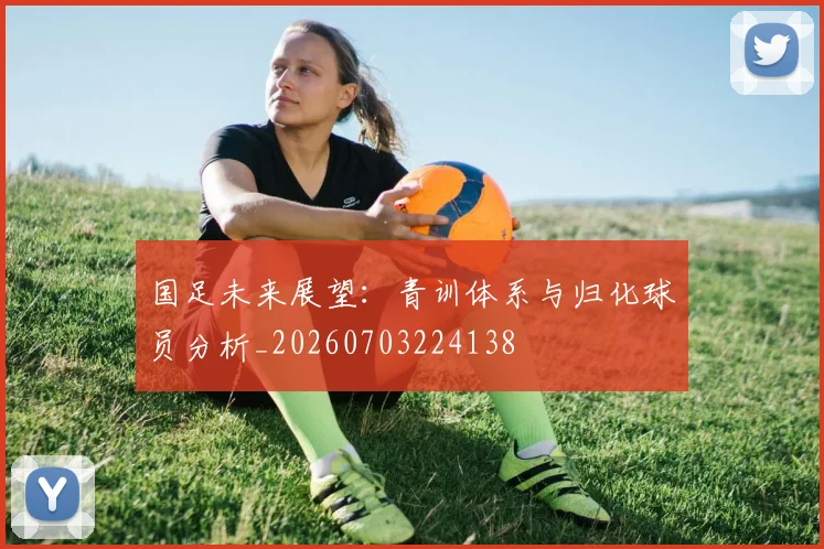 国足未来展望：青训体系与归化球员分析_20260703224138