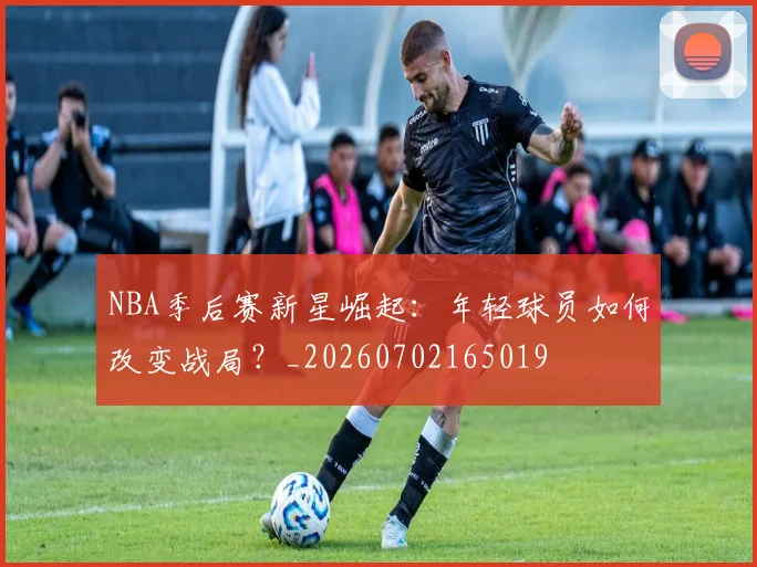 NBA季后赛新星崛起：年轻球员如何改变战局？_20260702165019