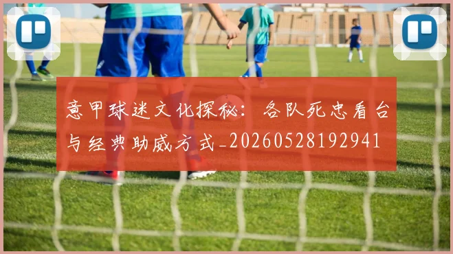 意甲球迷文化探秘：各队死忠看台与经典助威方式_20260528192941