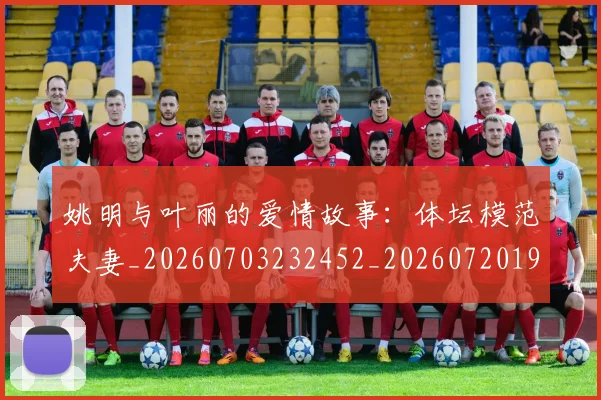 姚明与叶丽的爱情故事：体坛模范夫妻_20260703232452_20260720191239