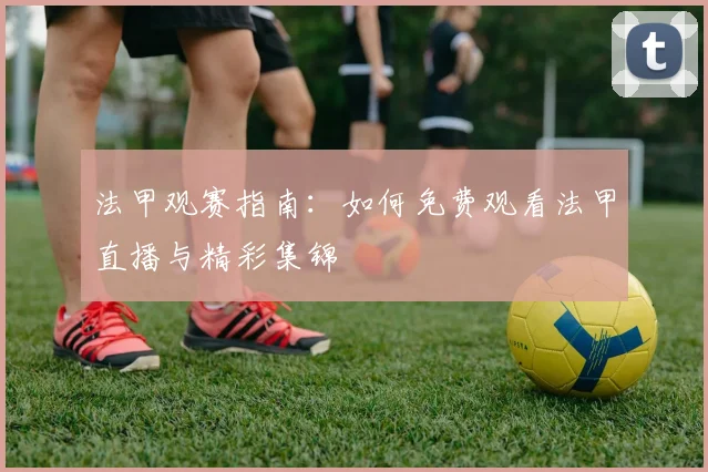 法甲观赛指南：如何免费观看法甲直播与精彩集锦