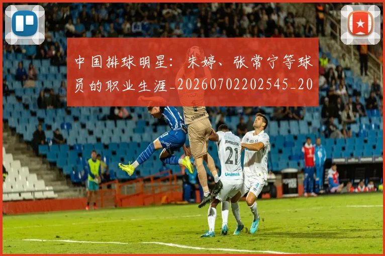 中国排球明星：朱婷、张常宁等球员的职业生涯_20260702202545_20260716182111