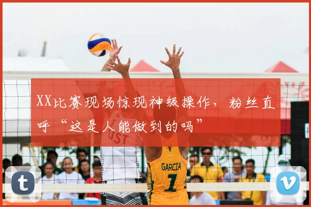 XX比赛现场惊现神级操作,粉丝直呼“这是人能做到的吗”